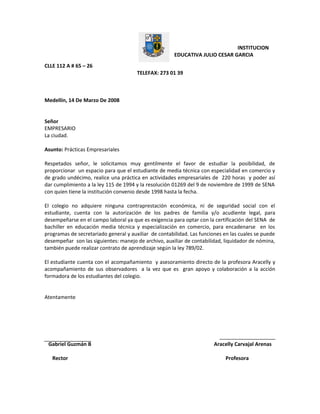 INSTITUCION
EDUCATIVA JULIO CESAR GARCIA
CLLE 112 A # 65 – 26
TELEFAX: 273 01 39
Medellín, 14 De Marzo De 2008
Señor
EMPRESARIO
La ciudad.
Asunto: Prácticas Empresariales
Respetados señor, le solicitamos muy gentilmente el favor de estudiar la posibilidad, de
proporcionar un espacio para que el estudiante de media técnica con especialidad en comercio y
de grado undécimo, realice una práctica en actividades empresariales de 220 horas y poder así
dar cumplimiento a la ley 115 de 1994 y la resolución 01269 del 9 de noviembre de 1999 de SENA
con quien tiene la institución convenio desde 1998 hasta la fecha.
El colegio no adquiere ninguna contraprestación económica, ni de seguridad social con el
estudiante, cuenta con la autorización de los padres de familia y/o acudiente legal, para
desempeñarse en el campo laboral ya que es exigencia para optar con la certificación del SENA de
bachiller en educación media técnica y especialización en comercio, para encadenarse en los
programas de secretariado general y auxiliar de contabilidad. Las funciones en las cuales se puede
desempeñar son las siguientes: manejo de archivo, auxiliar de contabilidad, liquidador de nómina,
también puede realizar contrato de aprendizaje según la ley 789/02.
El estudiante cuenta con el acompañamiento y asesoramiento directo de la profesora Aracelly y
acompañamiento de sus observadores a la vez que es gran apoyo y colaboración a la acción
formadora de los estudiantes del colegio.
Atentamente
Gabriel Guzmán B Aracelly Carvajal Arenas
Rector Profesora
 