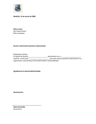 Medellín, 14 de marzo de 2008
Señor rector:
Don Gabriel boom
Bello, Antioquia
Asunto: Autorización prácticas empresariales
Respetados señores:
Yo (padre de familia) identificado con c.c. ,
autorizo a el/la joven , para que realice la practica empresarial en su
organización, asumiendo yo como padre toda la responsabilidad.
Agrádesenos la oportunidad brindada
Atentamente,
Padre de familia
Documento
 