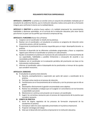 REGLAMENTO PRÁCTICAS EMPRESARIALES
ARTICULO 1. CONCEPTO La práctica se concibe como un conjunto de actividades realizadas por el
estudiante de undécimo/ decimo, que la institución educativa realiza como parte de su formación
integral, para confrontar la teoría con la realidad laboral.
ARTICULO 2. OBJETIVO La práctica busca aplicar a la realidad empresarial los conocimientos,
habilidades y destrezas aprendidas, en el currículo de la institución educativa julio cesar García
para formar un joven con los perfiles que necesita la empresa de hoy.
ARTICULO 3. FUNCIONES Asesor De La Práctica
1. Cooperar con el coordinador en diseño de las prácticas.
2. Realizar con el coordinador y el estudiante en práctica un programa de inducción como
mecanismo previo y útil de la práctica.
3. Proporcionar al practicante los recursos requeridos para un mejor desempeño durante su
práctica.
4. Controlar el desarrollo de las diferentes actividades programadas y llevar su respectivo
registro para informar al coordinador en práctica en cada semestre.
5. Ayudar al estudiante en práctica en el proceso de auto evaluación en el reconocimiento de
sus capacidades, habilidades y posibles limitaciones y encausarlo de acuerdo a sus
necesidades profesionales.
6. Colaborar con el coordinador en la evaluación periódica del practicante con base en los
instrumentos institucionales.
7. Informar al coordinador sobre el desempeño de los practicantes e insinuar de los ajustes
que consideré necesarios.
ARTICULO 4. DERECHOS
A. El estudiante en práctica tiene derecho
1. Asesoría, acompañamiento y supervisión por parte del asesor y coordinador de la
práctica.
2. Participar activa mente en el proceso de inducción.
3. Familiarizarse con el funcionamiento de la institución y con los procesos que en ella se
gestan.
4. Desempeñar efectivamente la gestión encomendada como objetivo.
5. Realizar las actividades y trabajos que se le asignen en concordancia con las funciones
y capacidades que posee.
6. Mantenerse en continua comunicación con el asesor y el coordinador.
7. Sugerir los correctivos necesarios para el proceso de mejoramiento de la practica que
considere necesario.
B. COMITE DE PRÁCTICA
1. Servir de órgano regulativo de los procesos de formación empresarial de los
estudiantes en práctica.
2. Conceptuar sobre los casos especiales presentados en la práctica empresarial.
3. Proponer estrategias de trabajo
4. Velar por el desarrollo de la práctica empresarial en la institución educativa.
 