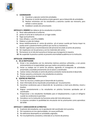 C. COORDNADOR
1. Coordinar y ejecutar control de actividades.
2. Presentar al comité de práctica el plan general para el desarrollo de actividades.
3. Realizar entrevistas con los estudiantes y asesorías cuando sea necesario, para
señalar o aclarar pautas.
4. Establecer canales de comunicación.
ARTICULO 5. DEBERES Son deberes de los estudiantes en práctica
1. llevar adecuadamente el uniforme.
2. portar el carne de la institución en un lugar visible.
3. llegar puntualmente.
4. Estar afiliado a una EPS o SISBEN.
5. Elaborar un plan de trabajo.
6. Avisar telefónicamente al centro de práctica y/o al asesor cuando por fuerza mayor no
pueda asistir y posteriormente justificar por escrito su inasistencia.
7. Atender sugerencias y recomendaciones del personal vinculado al centro de práctica.
8. Ser respetuoso con las personas y con los materiales del centro.
9. Permanecer en el sitio de la practica el tiempo que el programa lo requiera.
10. No suspender la practica cuando se presente anormalidad académica en la institución.
ARTICULO6. COMPROMISOS
A. DE LA INSTITUCION
1. Enviar a los estudiantes con los elementos teóricos prácticos suficientes, y con previo
entrenamiento en la especialidad, para que realice una práctica adecuada.
2. Iniciar su trabajo con el centro de práctica, siguiendo el cronograma de actividades
presentado y acordado previamente con el asesor y coordinador.
3. realizar visitas y llamadas al centro de práctica constante mente durante el desarrollo.
4. Prestar asesoría y orientación a los estudiantes en práctica.
5. Realizar evaluaciones de desempeño.
B. CENTRO DE PRACTICA
1. Tener los recursos y medios para el desarrollo de la práctica.
2. Estar informados de las inquietudes presentadas por los practicantes.
3. Garantizar condiciones para el desarrollo de las prácticas a nivel socio afectivo, moral y
locativo.
4. Asignar constantemente a los estudiantes en práctica funciones aprobadas por el
coordinador.
5. Proporcionar a los estudiantes facilidades para el desplazamiento, o para el refrigerio
cuando las condiciones lo permitan.
6. Considerar con la institución las funciones antes del inicio del proceso.
7. La empresa considera la posibilidad de vinculación de los practicantes como aprendices
del SENA
ARTICULO 7. CANCELACION DE LA PRÁCTICA
1. A petición del estudiante, con la aprobación del coordinador de la practica.
2. Por inasistencia en tres oportunidades, sin causa justificada.
3. Por deficiente desempeño en actividades asignadas.
4. Por incumplimiento constante y reiterado en su horario de práctica.
 