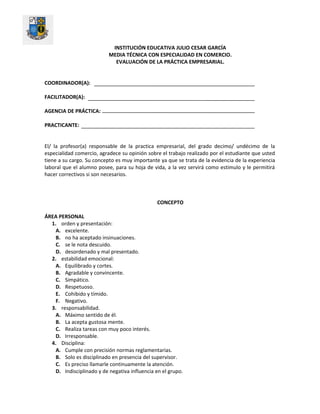 INSTITUCIÓN EDUCATIVA JULIO CESAR GARCÍA
MEDIA TÉCNICA CON ESPECIALIDAD EN COMERCIO.
EVALUACIÓN DE LA PRÁCTICA EMPRESARIAL.
COORDINADOR(A):
FACILITADOR(A):
AGENCIA DE PRÁCTICA:
PRACTICANTE:
El/ la profesor(a) responsable de la practica empresarial, del grado decimo/ undécimo de la
especialidad comercio, agradece su opinión sobre el trabajo realizado por el estudiante que usted
tiene a su cargo. Su concepto es muy importante ya que se trata de la evidencia de la experiencia
laboral que el alumno posee, para su hoja de vida, a la vez servirá como estimulo y le permitirá
hacer correctivos si son necesarios.
CONCEPTO
ÁREA PERSONAL
1. orden y presentación:
A. excelente.
B. no ha aceptado insinuaciones.
C. se le nota descuido.
D. desordenado y mal presentado.
2. estabilidad emocional:
A. Equilibrado y cortes.
B. Agradable y convincente.
C. Simpático.
D. Respetuoso.
E. Cohibido y tímido.
F. Negativo.
3. responsabilidad.
A. Máximo sentido de él.
B. La acepta gustosa mente.
C. Realiza tareas con muy poco interés.
D. Irresponsable.
4. Disciplina:
A. Cumple con precisión normas reglamentarias.
B. Solo es disciplinado en presencia del supervisor.
C. Es preciso llamarle continuamente la atención.
D. Indisciplinado y de negativa influencia en el grupo.
 