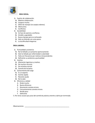 ÁREA SOCIAL.
1. Espíritu de colaboración.
A. Máxima colaboración.
B. Coopera mucho.
C. Difícil de manejar (no acepta ordenes).
D. Obstructivo.
E. Conflictivo.
2. Sociabilidad.
A. Se hace de aprecio y confianza.
B. Amable y agradable.
C. Busca al grupo pero es rechazado.
D. Solo se entiende con unos pocos.
E. Le da dificultad integrarse.
ÁREA LABORAL.
1. Puntualidad y asistencia
A. No ha faltado y se presenta oportunamente
B. Solo ha faltado por enfermedad o calamidad
C. Falta con frecuencia por motivos intrascendentes
D. Deficiente su asistencia y puntualidad
2. Inactiva
A. Altamente ingenioso y creativo.
B. De muchos recursos
C. De iniciativa normal
D. Carente de iniciativa
3. Conocimiento del cargo
A. Es un experto
B. Asimila rápido
C. Necesita ayuda
D. No lo sabe
4. Eficiencia y calidad
A. Rinde mucho
B. Buena eficiencia
C. Raramente comete errores
D. Frecuentemente comete errores
E. Rende poco
F. Deficiente
5. Por otras causas que juicio del comité de práctica amerite a darle por terminada.
Observaciones:
 