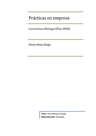Prácticas en empresa

Licenciatura Biología (Plan 2000)




Divina Moya Diago




         Tutor: Ana Márquez Aliaga
         Departamento: Geología
 
