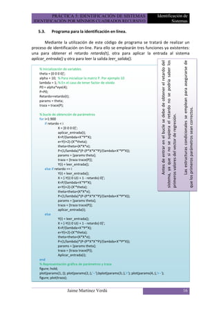 PRÁCTICA 5: IDENTIFICACIÓN DE SISTEMAS                                      Identificación de
 IDENTIFICACIÓN POR MÍNIMOS CUADRADOS RECURSIVO                                                   Sistemas

   5.3.     Programa para la identificación en línea.

       Mediante la utilización de este código de programa se tratará de realizar un
proceso de identificación on-line. Para ello se emplearán tres funciones ya existentes:
una para obtener el retardo retardo(t), otra para aplicar la entrada al sistema
aplicar_entrada() y otra para leer la salida leer_salida().




                                                                                                   Antes de entrar en el bucle se debe de obtener el retardo del
                                                                                            sistema, ya que si no se supiera el retardo no se podría saber los


                                                                                                                                                                          Las estructuras condicionales se emplean para asegurarse de
    % Inicialización de variables
    theta = [0 0 0 0]';
    alpha = 10; % Para inicializar la matriz P. Por ejemplo 10
    lambda = 1; % En el caso de tener factor de olvido
    P0 = alpha*eye(4);
    P=P0;
    Retardo=retardo(t);
    params = theta;
    traza = trace(P);




                                                                                                                                                                   que los primeros parámetros sean correctos.
    % bucle de obtención de parámetros




                                                                                            primeros valores del vector de regresión.
    for i=1:900
        if retardo < i
                  X = [0 0 0 0]';
                  aplicar_entrada(i);
                  K=P/(lambda+X'*P*X);
                  e=Y(i+2)-(X'*theta);
                  theta=theta+(K*X*e);
                  P=(1/lambda)*(P-(P*X*X'*P)/(lambda+X'*P*X));
                  params = [params theta];
                  traza = [traza trace(P)];
                  Y(i) = leer_entrada();
        else if retardo == i
                  Y(i) = leer_entrada();
                  X = [-Y(i) 0 U(i + 1 - retardo) 0]';
                  K=P/(lambda+X'*P*X);
                  e=Y(i+2)-(X'*theta);
                  theta=theta+(K*X*e);
                  P=(1/lambda)*(P-(P*X*X'*P)/(lambda+X'*P*X));
                  params = [params theta];
                  traza = [traza trace(P)];
                  aplicar_entrada(i);
        else
                  Y(i) = leer_entrada();
                  X = [-Y(i) 0 U(i + 1 - retardo) 0]';
                  K=P/(lambda+X'*P*X);
                  e=Y(i+2)-(X'*theta);
                  theta=theta+(K*X*e);
                  P=(1/lambda)*(P-(P*X*X'*P)/(lambda+X'*P*X));
                  params = [params theta];
                  traza = [traza trace(P)];
                  Aplicar_entrada(i);
    end
    % Representación gráfica de parámetros y traza
    figure; hold;
    plot(params(1,:)); plot(params(2,:),'--');bplot(params(3,:),'r'); plot(params(4,:),'r--');
    figure; plot(traza);


                        Jaime Martínez Verdú                                                                                                                       16
 