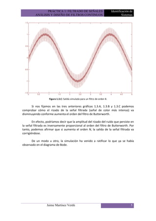 PRÁCTICA 1: FILTRADO DE SEÑALES                               Identificación de
          ANÁLISIS Y DISEÑO DE FILTROS CONTINUOS                                        Sistemas




                    Figura 1.3.C: Salida simulada para un filtro de orden 8.

      Si nos fijamos en las tres anteriores gráficas 1.3.A, 1.3.B y 1.3.C podemos
comprobar cómo el rizado de la señal filtrada (señal de color más intenso) va
disminuyendo conforme aumenta el orden del filtro de Butterworth.

        En efecto, podríamos decir que la amplitud del rizado del ruido que persiste en
la señal filtrada es inversamente proporcional al orden del filtro de Butterworth. Por
tanto, podemos afirmar que si aumenta el orden N, la salida de la señal filtrada va
corrigiéndose.

      De un modo u otro, la simulación ha venido a ratificar lo que ya se había
observado en el diagrama de Bode.




                   Jaime Martínez Verdú                                                       5
 