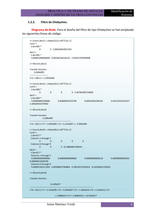 PRÁCTICA 1: FILTRADO DE SEÑALES                                             Identificación de
             ANÁLISIS Y DISEÑO DE FILTROS CONTINUOS                                                      Sistemas

    1.2.2.       Filtro de Chebyshev.

        Diagrama de Bode. Para el diseño del filtro de tipo Chebyshev se han empleado
las siguientes líneas de código:

     >> [num1,den1] = cheby1(2,0.1,40*2*pi,'s')
     num1 =
      1.0e+005 *
              0          0 2.06936491857243
     den1 =
      1.0e+005 *
      0.00001000000000 0.00596238156135 2.09332703499408

     >> tf(num1,den1)

     Transfer function:
           2.069e005
     -------------------------
     s^2 + 596.2 s + 2.093e005

     >> [num2,den2] = cheby1(4,0.1,40*2*pi,'s')
     num2 =
      1.0e+009 *
              0          0          0           0 3.26781009724838
     den2 =
      1.0e+009 *
       0.00000000100000         0.00000045333748           0.00016592290165                     0.03215525353257
     3.30564955479950

     >> tf(num2,den2)

     Transfer function:
                       3.268e009
     ---------------------------------------------------------
     s^4 + 453.3 s^3 + 1.659e005 s^2 + 3.216e007 s + 3.306e009

     >> [num3,den3] = cheby1(8,0.1,40*2*pi,'s')
     num3 =
      1.0e+017 *
      Columns 1 through 5
              0          0          0           0      0
      Columns 6 through 9
              0          0          0 8.14884892786441
     den3 =
      1.0e+017 *
      Columns 1 through 5
       0.00000000000000         0.00000000000000         0.00000000000216  0.00000000056591
     0.00000013639199
      Columns 6 through 9
       0.00002165211593 0.00268813766864 0.20676213291652 8.24320815129543

     >> tf(num3,den3)

     Transfer function:

                                  8.149e017
     ----------------------------------------------------------------------------------------
     s^8 + 422.5 s^7 + 2.156e005 s^6 + 5.659e007 s^5 + 1.364e010 s^4 + 2.165e012 s^3

                                 + 2.688e014 s^2 + 2.068e016 s + 8.243e017


                        Jaime Martínez Verdú                                                                       6
 