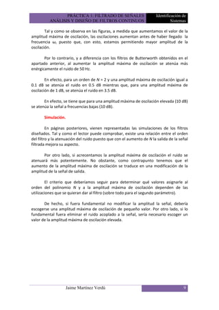 PRÁCTICA 1: FILTRADO DE SEÑALES                      Identificación de
          ANÁLISIS Y DISEÑO DE FILTROS CONTINUOS                               Sistemas

        Tal y como se observa en las figuras, a medida que aumentamos el valor de la
amplitud máxima de oscilación, las oscilaciones aumentan antes de haber llegado la
frecuencia ωc puesto que, con esto, estamos permitiendo mayor amplitud de la
oscilación.

       Por lo contrario, y a diferencia con los filtros de Butterworth obtenidos en el
apartado anterior, al aumentar la amplitud máxima de oscilación se atenúa más
enérgicamente el ruido de 50 Hz.

        En efecto, para un orden de N = 2 y una amplitud máxima de oscilación igual a
0.1 dB se atenúa el ruido en 0.5 dB mientras que, para una amplitud máxima de
oscilación de 1 dB, se atenúa el ruido en 3.5 dB.

       En efecto, se tiene que para una amplitud máxima de oscilación elevada (10 dB)
se atenúa la señal a frecuencias bajas (10 dB).

       Simulación.

         En páginas posteriores, vienen representadas las simulaciones de los filtros
diseñados. Tal y como el lector puede comprobar, existe una relación entre el orden
del filtro y la atenuación del ruido puesto que con el aumento de N la salida de la señal
filtrada mejora su aspecto.

       Por otro lado, si acrecentamos la amplitud máxima de oscilación el ruido se
atenuará más potentemente. No obstante, como contrapunto tenemos que el
aumento de la amplitud máxima de oscilación se traduce en una modificación de la
amplitud de la señal de salida.

        El criterio que deberíamos seguir para determinar qué valores asignarle al
orden del polinomio N y a la amplitud máxima de oscilación dependen de las
utilizaciones que se quieran dar al filtro (sobre todo para el segundo parámetro).

       De hecho, si fuera fundamental no modificar la amplitud la señal, debería
escogerse una amplitud máxima de oscilación de pequeño valor. Por otro lado, si lo
fundamental fuera eliminar el ruido acoplado a la señal, sería necesario escoger un
valor de la amplitud máxima de oscilación elevada.




                     Jaime Martínez Verdú                                             9
 
