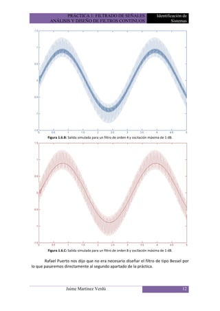 PRÁCTICA 1: FILTRADO DE SEÑALES                                  Identificación de
          ANÁLISIS Y DISEÑO DE FILTROS CONTINUOS                                           Sistemas




        Figura 1.6.B: Salida simulada para un filtro de orden 4 y oscilación máxima de 1 dB.




         Figura 1.6.C: Salida simulada para un filtro de orden 8 y oscilación máxima de 1 dB.

       Rafael Puerto nos dijo que no era necesario diseñar el filtro de tipo Bessel por
lo que pasaremos directamente al segundo apartado de la práctica.




                     Jaime Martínez Verdú                                                       12
 