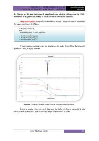 PRÁCTICA 1: FILTRADO DE SEÑALES                                Identificación de
           ANÁLISIS Y DISEÑO DE FILTROS CONTINUOS                                         Sistemas

2.- Diseñar un filtro de Butterworth pasa banda que elimine ruidos entre 8 y 12 Hz.
Comentar el diagrama de Bode y el resultado de la simulación obtenida.

        Diagrama de Bode. Para el diseño del filtro de tipo Chebyshev se han empleado
las siguientes líneas de código:

     >> Wc=[8*pi*2,12*pi*2]
     Wc =
      50.26548245743669 75.39822368615504

     >> [b,a]=butter(2,Wc,'stop','s');
     >> [d,c]=butter(4,Wc,'stop','s');
     >> [f,e]=butter(8,Wc,'stop','s');



       A continuación mostraremos los diagramas de bode de un filtro Butterworth
para N = 2 azul, 4 rojo y 8 verde.




              Figura 1.7: Diagrama de Bode para el filtro de Butterworth rechaza badno.

       Como se puede observar en el diagrama de Bode, conforme aumenta N más
ideal parece la respuesta en frecuencia y mejor se eliminaría el ruido.




                       Jaime Martínez Verdú                                                    13
 