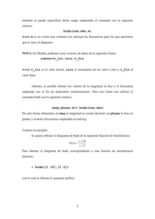 obstante se puede especificar dicho rango empleando el comando con la siguiente
sintaxis:
                                  bode(num,den,w)
donde w es un vector que contiene (en rad/seg) las frecuencias para las que queremos
que se trace el diagrama.


NOTA: En Matlab, podemos crear vectores de datos de la siguiente forma:
               nomvar=v_ini:incr:v_fin


donde v_ini es el valor inicial, incr el incremento de un valor a otro y v_fin el
valor final.


        Además, es posible obtener los valores de la magnitud, la fase y la frecuencia
empleada con el fin de analizarlos numéricamente. Para esto basta con utilizar el
comando bode con la siguiente sintaxis:


                        [mag,phase,w]= bode(num,den)
De esta forma obtenemos en mag la magnitud en escala decimal, en phase la fase en
grados y en w las frecuencias empleadas en rad/seg.


Veamos un ejemplo:
        Se quiere obtener el diagrama de bode de la siguiente función de transferencia:
                                                   s + 10
                                       G ( s) =
                                                    s+2
Para obtener el diagrama de bode correspondiente a esta función de transferencia
haremos:


        » bode([1 10],[1 2])


con lo cual se obtiene la siguiente gráfica:




                                               2
 