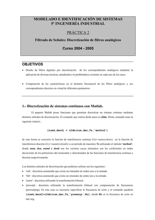 MODELADO E IDENTIFICACIÓN DE SISTEMAS
                 5º INGENIERÍA INDUSTRIAL

                                             PRÁCTICA 2
               Filtrado de Señales: Discretización de filtros analógicos

                                        Curso 2004 - 2005



OBJETIVOS
• Diseño de filtros digitales por discretización         de los correspondientes analógicos mediante la
   aplicación de diversas técnicas, atendiendo a la problemática existente en cada uno de los casos.


• Comparación de las características en el dominio frecuencial de los filtros analógicos y sus
   correspondientes discretos en virtud de diferentes parámetros.




1.- Discretización de sistemas continuos con Matlab.
         El paquete Matlab posee funciones que permiten discretizar un sistema continuo mediante
distintos métodos de discretización. El comando que realiza dicha tarea es c2dm. Dicho comando tiene la
siguiente sintaxis :


                         [numd,dend] = c2dm(num,den,Ts,'method')


de esta forma se convierte la función de transferencia continua G(s)=num(s)/den(s) en la función de
transferencia discreta G(z)=numd(z)/dend(z) a un periodo de muestreo Ts utilizando el método ‘method’,
donde num, den, numd y dend son los vectores cuyos elementos son los coeficientes en orden
decreciente de los polinomios del numerador y denominador de las funciones de transferencia continua y
discreta respectivamente.


Los distintos métodos de discretización que podemos utilizar son los siguientes :
• 'zoh' : discretiza asumiendo que existe un retenedor de orden cero a la entrada.
• 'foh' : discretiza asumiendo que existe un retenedor de orden uno a la entrada.
• 'tustin' : discretiza utilizando la transformación bilineal.
• 'prewarp' : discretiza utilizando la transformación bilineal con compensación de frecuencias
   (prewarping). En este caso es necesario especificar la frecuencia de corte y el comando quedaría
   [numd,dend]=c2dm(num,den,Ts,'prewarp',Wc), donde Wc es la frecuenca de corte en
   rad./seg.
 