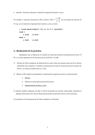 • 'matched' : discretiza utilizando el método de asiganación de polos y ceros.


                                                                    s + 10
Por ejemplo, si queremos discretizar el filtro continuo G ( s) =           con un periodo de muestreo de
                                                                     s+2
0.1 seg. por el método de emparejamiento de polos y ceros, se haría :


          » [numd,dend]=c2dm([1 10],[1 2],0.1,'matched')
          numd =
                  1.4338      -0.5275
          dend =
                  1.0000      -0.8187




2.- Realización de la práctica.
          Supongamos que se dispone de un sistema de control que presenta una perturbación de unos 10
Hz. y un ruido superpuesto de la frecuencia de la red (50 Hz.). Se pide:


1)    Diseñar dos filtros analógicos de Butterworth de cuarto orden que atenuen cada uno de los efectos
      indeseables antes expuestos. Considerar la atenuación del ruido de red para frecuencias mayores de
      40 Hz. y un rechazo de banda entre 8 y 12 Hz.


2) Obtener el filtro digital correspondiente, considerando las siguientes técnicas de discretización:

              •    Bilineal

              •    Bilineal con precompensación de frecuencias

              •    Emparejamiento de polos y ceros.


3) Analizar mediante diagramas de bode el efecto del periodo de muestreo seleccionado, repitiendo el
     apartado anterior para otro valor de dicho periodo (tomar un periodo correcto y otro incorrecto).


4) Comprobar el funcionamiento de los filtros diseñados con Simulink.




                                                      2
 