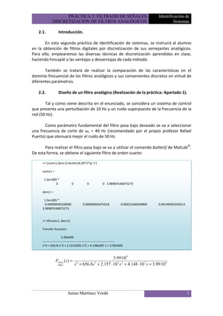 PRÁCTICA 2: FILTRADO DE SEÑALES                                          Identificación de
             DISCRETIZACIÓN DE FILTROS ANALÓGICOS                                                    Sistemas

   2.1.           Introducción.

       En esta segunda práctica de Identificación de sistemas, se instruirá al alumno
en la obtención de filtros digitales por discretización de sus semejantes analógicos.
Para ello, emplearemos las diversas técnicas de discretización aprendidas en clase,
haciendo hincapié a las ventajas y desventajas de cada método.

       También se tratará de realizar la comparación de las características en el
dominio frecuencial de los filtros analógicos y sus convenientes discretos en virtud de
diferentes parámetros.

   2.2.           Diseño de un filtro analógico (Realización de la práctica: Apartado 1).

       Tal y como viene descrito en el enunciado, se considera un sistema de control
que presenta una perturbación de 10 Hz y un ruido superpuesto de la frecuencia de la
red (50 Hz).

       Como parámetro fundamental del filtro pasa bajo deseado se va a seleccionar
una frecuencia de corte de ωc = 40 Hz (recomendado por el propio profesor Rafael
Puerto) que atenuará mejor el ruido de 50 Hz.

       Para realizar el filtro pasa bajo se va a utilizar el comando butter() de MatLab©.
De esta forma, se obtiene el siguiente filtro de orden cuarto:

     >> [numc1,denc1]=butter(4,40*2*pi,'s')

     numc1 =

      1.0e+009 *
              0               0             0            0 3.98987636875273

     denc1 =

      1.0e+009 *
       0.00000000100000                 0.00000065675018                 0.00021566039809   0.04148393245613
     3.98987636875273


     >> tf(numc1, denc1)

     Transfer function:

                       3.99e009
     ----------------------------------------------------------------------
     s^4 + 656.8 s^3 + 2.157e005 s^2 + 4.148e007 s + 3.99e009


                                                           3.99·10 9
                FPaso ( s ) =
                  Bajo            s 4 + 656.8s 3 + 2.157 ⋅ 10 5 s 2 + 4.148 ⋅ 10 7 s + 3.99·10 9




                           Jaime Martínez Verdú                                                                1
 