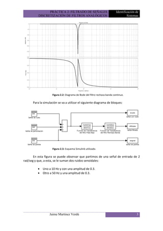 PRÁCTICA 2: FILTRADO DE SEÑALES                             Identificación de
          DISCRETIZACIÓN DE FILTROS ANALÓGICOS                                       Sistemas




                    Figura 2.2: Diagrama de Bode del filtro rechaza banda continuo.

      Para la simulación se va a utilizar el siguiente diagrama de bloques:




                    Figura 2.3: Esquema Simulink utilizado.

       En esta figura se puede observar que partimos de una señal de entrada de 2
rad/seg y que, a esta, se le suman dos ruidos senoidales:

          •   Uno a 10 Hz y con una amplitud de 0.3.
          •   Otro a 50 Hz y una amplitud de 0.3.




                  Jaime Martínez Verdú                                                     3
 