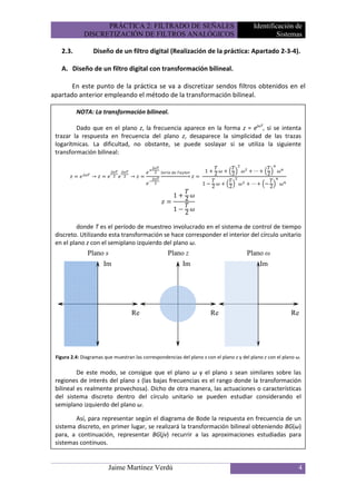 PRÁCTICA 2: FILTRADO DE SEÑALES                                        Identificación de
              DISCRETIZACIÓN DE FILTROS ANALÓGICOS                                                  Sistemas

   2.3.           Diseño de un filtro digital (Realización de la práctica: Apartado 2-3-4).

   A. Diseño de un filtro digital con transformación bilineal.

       En este punto de la práctica se va a discretizar sendos filtros obtenidos en el
apartado anterior empleando el método de la transformación bilineal.

          NOTA: La transformación bilineal.

         Dado que en el plano z, la frecuencia aparece en la forma z = ejωT, si se intenta
 trazar la respuesta en frecuencia del plano z, desaparece la simplicidad de las trazas
 logarítmicas. La dificultad, no obstante, se puede soslayar si se utiliza la siguiente
 transformación bilineal:

                                                                       1                   ⋯
                 →                 →
                                                     	   	
                                                                   	        2    2               2
                                                                       1!                 ⋯     !
                                                                            2    2                  2
                                                         1   2
                                                         1!2

          donde T es el período de muestreo involucrado en el sistema de control de tiempo
 discreto. Utilizando esta transformación se hace corresponder el interior del círculo unitario
 en el plano z con el semiplano izquierdo del plano ω.
               Plano s                              Plano z                             Plano ω
                    Im                                   Im                                 Im




                                   Re                                       Re                              Re




 Figura 2.4: Diagramas que muestran las correspondencias del plano s con el plano z y del plano z con el plano ω.

          De este modo, se consigue que el plano ω y el plano s sean similares sobre las
 regiones de interés del plano s (las bajas frecuencias es el rango donde la transformación
 bilineal es realmente provechosa). Dicho de otra manera, las actuaciones o características
 del sistema discreto dentro del círculo unitario se pueden estudiar considerando el
 semiplano izquierdo del plano ω.

        Así, para representar según el diagrama de Bode la respuesta en frecuencia de un
 sistema discreto, en primer lugar, se realizará la transformación bilineal obteniendo BG(ω)
 para, a continuación, representar BG(jv) recurrir a las aproximaciones estudiadas para
 sistemas continuos.


                         Jaime Martínez Verdú                                                                   4
 