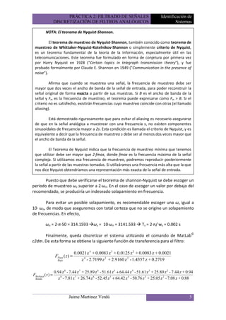 PRÁCTICA 2: FILTRADO DE SEÑALES                                    Identificación de
                   DISCRETIZACIÓN DE FILTROS ANALÓGICOS                                              Sistemas

          NOTA: El teorema de Nyquist-Shannon.

          El teorema de muestreo de Nyquist-Shannon, también conocido como teorema de
 muestreo de Whittaker-Nyquist-Kotelnikov-Shannon o simplemente criterio de Nyquist,
 es un teorema fundamental de la teoría de la información, especialmente útil en las
 telecomunicaciones. Este teorema fue formulado en forma de conjetura por primera vez
 por Harry Nyquist en 1928 ("Certain topics in telegraph transmission theory"), y fue
 probado formalmente por Claude E. Shannon en 1949 ("Communication in the presence of
 noise").

          Afirma que cuando se muestrea una señal, la frecuencia de muestreo debe ser
 mayor que dos veces el ancho de banda de la señal de entrada, para poder reconstruir la
 señal original de forma exacta a partir de sus muestras. Si B es el ancho de banda de la
 señal y Fm es la frecuencia de muestreo, el teorema puede expresarse como Fm > B. Si el
 criterio no es satisfecho, existirán frecuencias cuyo muestreo coincide con otras (el llamado
 aliasing).

         Está demostrado rigurosamente que para evitar el aliasing es necesario asegurarse
 de que en la señal analógica a muestrear con una frecuencia s, no existen componentes
 sinusoidales de frecuencia mayor a 2s. Esta condición es llamada el criterio de Nyquist, y es
 equivalente a decir que la frecuencia de muestreo s debe ser al menos dos veces mayor que
 el ancho de banda de la señal.

          El Teorema de Nyquist indica que la frecuencia de muestreo mínima que tenemos
 que utilizar debe ser mayor que 2·fmax, donde fmax es la frecuencia máxima de la señal
 compleja. Si utilizamos esa frecuencia de muestreo, podremos reproducir posteriormente
 la señal a partir de las muestras tomadas. Si utilizáramos una frecuencia más alta que la que
 nos dice Nyquist obtendríamos una representación más exacta de la señal de entrada.

       Puesto que debe verificarse el teorema de shannon-Nyquist se debe escoger un
periodo de muestreo ωs superior a 2·ωn. En el caso de escoger un valor por debajo del
recomendado, se produciría un indeseado solapamiento en frecuencia.

       Para evitar un posible solapamiento, es recomendable escoger una ωs igual a
10· ωn, de modo que aseguremos con total certeza que no se origine un solapamiento
de frecuencias. En efecto,

          ωn = 2·π·50 = 314.1593              ωs = 10·ωn = 3141.593            Ts = 2·π/ ws = 0.002 s

      Finalmente, queda discretizar el sistema utilizando el comando de MatLab©
c2dm. De esta forma se obtiene la siguiente función de transferencia para el filtro:

                                   0.0021 z 4 + 0.0083 z 3 + 0.0125 z 2 + 0.0083 z + 0.0021
                   FPaso ( z ) =
                     Bajo              z 4 - 2.7199 z 3 + 2.9160 z 2 - 1.4357 z + 0.2719

                   0.94 z 8 - 7.44 z 7 + 25.89 z 6 - 51.61 z 5 + 64.44 z 4 - 51.61 z 3 + 25.89 z 2 - 7.44 z + 0.94
FRechaza ( z ) =
 Banda               z 8 - 7.81 z 7 + 26.74 z 6 - 52.45 z 5 + 64.42 z 4 - 50.76 z 3 + 25.05 z 2 - 7.08 z + 0.88



                             Jaime Martínez Verdú                                                              5
 