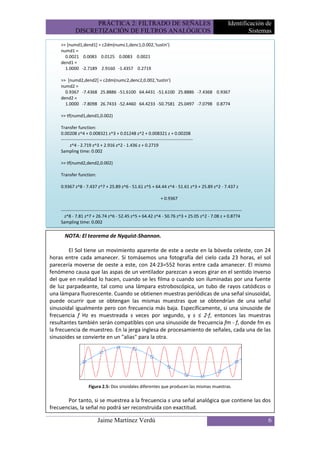 PRÁCTICA 2: FILTRADO DE SEÑALES                                                                  Identificación de
             DISCRETIZACIÓN DE FILTROS ANALÓGICOS                                                                            Sistemas

    >> [numd1,dend1] = c2dm(numc1,denc1,0.002,'tustin')
    numd1 =
      0.0021 0.0083 0.0125 0.0083 0.0021
    dend1 =
      1.0000 -2.7189 2.9160 -1.4357 0.2719

    >> [numd2,dend2] = c2dm(numc2,denc2,0.002,'tustin')
    numd2 =
      0.9367 -7.4368 25.8886 -51.6100 64.4431 -51.6100 25.8886 -7.4368 0.9367
    dend2 =
      1.0000 -7.8098 26.7433 -52.4460 64.4233 -50.7581 25.0497 -7.0798 0.8774

    >> tf(numd1,dend1,0.002)

    Transfer function:
    0.00208 z^4 + 0.008321 z^3 + 0.01248 z^2 + 0.008321 z + 0.00208
    -----------------------------------------------------------------------------------------
          z^4 - 2.719 z^3 + 2.916 z^2 - 1.436 z + 0.2719
    Sampling time: 0.002

    >> tf(numd2,dend2,0.002)

    Transfer function:

    0.9367 z^8 - 7.437 z^7 + 25.89 z^6 - 51.61 z^5 + 64.44 z^4 - 51.61 z^3 + 25.89 z^2 - 7.437 z

                                                                       + 0.9367

    --------------------------------------------------------------------------------------------------------------------------
      z^8 - 7.81 z^7 + 26.74 z^6 - 52.45 z^5 + 64.42 z^4 - 50.76 z^3 + 25.05 z^2 - 7.08 z + 0.8774
    Sampling time: 0.002

      NOTA: El teorema de Nyquist-Shannon.

        El Sol tiene un movimiento aparente de este a oeste en la bóveda celeste, con 24
horas entre cada amanecer. Si tomásemos una fotografía del cielo cada 23 horas, el sol
parecería moverse de oeste a este, con 24·23=552 horas entre cada amanecer. El mismo
fenómeno causa que las aspas de un ventilador parezcan a veces girar en el sentido inverso
del que en realidad lo hacen, cuando se les filma o cuando son iluminadas por una fuente
de luz parpadeante, tal como una lámpara estroboscópica, un tubo de rayos catódicos o
una lámpara fluorescente. Cuando se obtienen muestras periódicas de una señal sinusoidal,
puede ocurrir que se obtengan las mismas muestras que se obtendrían de una señal
sinusoidal igualmente pero con frecuencia más baja. Específicamente, si una sinusoide de
frecuencia f Hz es muestreada s veces por segundo, y s ≤ 2·f, entonces las muestras
resultantes también serán compatibles con una sinusoide de frecuencia fm - f, donde fm es
la frecuencia de muestreo. En la jerga inglesa de procesamiento de señales, cada una de las
sinusoides se convierte en un "alias" para la otra.




                      Figura 2.5: Dos sinoidales diferentes que producen las mismas muestras.

       Por tanto, si se muestrea a la frecuencia s una señal analógica que contiene las dos
frecuencias, la señal no podrá ser reconstruida con exactitud.

                            Jaime Martínez Verdú                                                                                   6
 