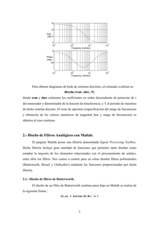 15


                       10
                   Gain
                   (dB) 5

                        0
                          -1              0                1       2
                        10              10               10      10
                                         Frequency (rad/sec)
                        0

                   Phase
                   (deg)
                       -30



                             -1           0                1       2
                        10              10               10      10
                                         Frequency (rad/sec)




        Para obtener diagramas de bode de sistemas discretos, el comando a utilizar es :
                                    dbode(num,den,T)
donde num y den contienen los coeficientes en orden descendiente de potencias de z
del numerador y denominador de la función de transferencia, y T el periodo de muestreo
de dicho sistema discreto. El resto de opciones (especificación del rango de frecuencias
y obtención de los valores numéricos de magnitud fase y rango de frecuencias) es
idéntico al caso continuo.



2.- Diseño de Filtros Analógicos con Matlab.
        El paquete Matlab posee una librería denominada Signal Processing Toolbox.
Dicha librería incluye gran cantidad de funciones que permiten tanto diseñar como
estudiar la mayoría de los elementos relacionados con el procesamiento de señales,
entre ellos los filtros. Nos vamos a centrar pues en cómo diseñar filtros polinomiales
(Butterworth, Bessel y Chebyshev) mediante las funciones proporcionadas por dicha
librería.

2.1.- Diseño de filtros de Butterworth.
        El diseño de un filtro de Butterworth continuo paso bajo en Matlab se realiza de
la siguiente forma :
                                  [b,a] = butter(N,Wc,’s’)




                                                3
 