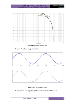 PRÁCTICA 2: FILTRADO DE SEÑALES                             Identificación de
    DISCRETIZACIÓN DE FILTROS ANALÓGICOS                                       Sistemas




                      Figura 2.8: Magnitud del filtro Pasa Bajo.


Si se simula se tiene la siguiente salida:




                      Figura 2.9: Señal con ruido y señal filtrada.


Si se comparan ambas gráficas podemos observar claras diferencias.




             Jaime Martínez Verdú                                                    8
 