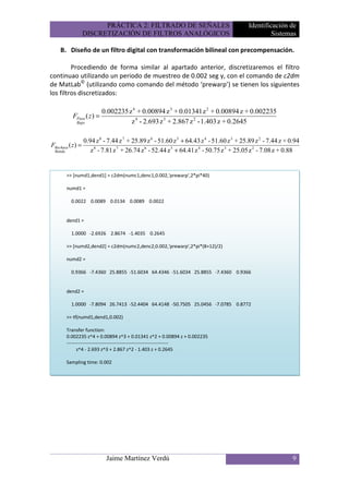PRÁCTICA 2: FILTRADO DE SEÑALES                                   Identificación de
                   DISCRETIZACIÓN DE FILTROS ANALÓGICOS                                             Sistemas

    B. Diseño de un filtro digital con transformación bilineal con precompensación.

         Procediendo de forma similar al apartado anterior, discretizaremos el filtro
continuao utilizando un periodo de muestreo de 0.002 seg y, con el comando de c2dm
de MatLab© (utilizando como comando del método ‘prewarp’) se tienen los siguientes
los filtros discretizados:

                           0.002235 z 4 + 0.00894 z 3 + 0.01341 z 2 + 0.00894 z + 0.002235
           FPaso ( z ) =
             Bajo                    z 4 - 2.693 z 3 + 2.867 z 2 - 1.403 z + 0.2645

                   0.94 z 8 - 7.44 z 7 + 25.89 z 6 - 51.60 z 5 + 64.43 z 4 - 51.60 z 3 + 25.89 z 2 - 7.44 z + 0.94
FRechaza ( z ) =
 Banda                z 8 - 7.81 z 7 + 26.74 z 6 - 52.44 z 5 + 64.41 z 4 - 50.75 z 3 + 25.05 z 2 - 7.08 z + 0.88


         >> [numd1,dend1] = c2dm(numc1,denc1,0.002,'prewarp',2*pi*40)

         numd1 =

           0.0022 0.0089 0.0134 0.0089 0.0022


         dend1 =

           1.0000 -2.6926 2.8674 -1.4035 0.2645

         >> [numd2,dend2] = c2dm(numc2,denc2,0.002,'prewarp',2*pi*(8+12)/2)

         numd2 =

           0.9366 -7.4360 25.8855 -51.6034 64.4346 -51.6034 25.8855 -7.4360 0.9366


         dend2 =

           1.0000 -7.8094 26.7413 -52.4404 64.4148 -50.7505 25.0456 -7.0785 0.8772

         >> tf(numd1,dend1,0.002)

         Transfer function:
         0.002235 z^4 + 0.00894 z^3 + 0.01341 z^2 + 0.00894 z + 0.002235
         ---------------------------------------------------------------
               z^4 - 2.693 z^3 + 2.867 z^2 - 1.403 z + 0.2645

         Sampling time: 0.002




                             Jaime Martínez Verdú                                                              9
 