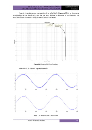 PRÁCTICA 2: FILTRADO DE SEÑALES                             Identificación de
           DISCRETIZACIÓN DE FILTROS ANALÓGICOS                                       Sistemas

       Para 40 Hz se tiene una atenuación de la señal de 3 dB y para 50 Hz se tiene una
atenuación de la señal de 8.75 dB, de esta forma se elimina el corrimiento de
frecuencias en el instante en que la frecuencia vale 40 Hz.




                             Figura 2.12: Magnitud del filtro Pasa Bajo.


       Si se simula se tiene la siguiente salida:




                            Figura 2.13: Señal con ruido y señal filtrada.


                    Jaime Martínez Verdú                                                   11
 