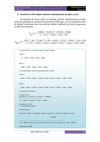 PRÁCTICA 2: FILTRADO DE SEÑALES                                            Identificación de
                   DISCRETIZACIÓN DE FILTROS ANALÓGICOS                                                      Sistemas

    C. Diseño de un filtro digital mediante emparejamiento de polos y ceros.

         Procediendo de forma similar al apartado anterior, discretizaremos el filtro
continuao utilizando un periodo de muestreo de 0.002 seg y, con el comando de c2dm
de MatLab© (utilizando como comando del método ‘matched’) se tienen los siguientes
los filtros discretizados:

                                          0.0041 z 3 + 0.0124 z 2 + 0.0124 z + 0.0041
                          FPaso ( z ) =
                              Bajo           z 4 - 2.71 z 3 + 2.89 z 2 - 1.42 z + 0.27

                   0.94 z 8 - 7.44 z 7 + 25.88 z 6 - 51.59 z 5 + 64.42 z 4 - 51.59 z 3 + 25.88 z 2 - 7.44 z + 0.94
FRechaza ( z ) =
 Banda                z 8 - 7.81 z 7 + 26.74 z 6 - 52.43 z 5 + 64.40 z 4 - 50.74 z 3 + 25.04 z 2 - 7.08 z + 0.88


         >> [numd1,dend1] = c2dm(numc1,denc1,0.002,'matched')

         numd1 =

              0 0.0041 0.0124 0.0124 0.0041


         dend1 =

           1.0000 -2.7091 2.8959 -1.4226 0.2689

         >> [numd2,dend2] = c2dm(numc2,denc2,0.002,'matched')

         numd2 =

           0.9364 -7.4348 25.8812 -51.5948 64.4239 -51.5948 25.8812 -7.4348 0.9364


         dend2 =

           1.0000 -7.8091 26.7390 -52.4338 64.4040 -50.7398 25.0393 -7.0765 0.8769

         >> tf(numd1,dend1,0.002)

         Transfer function:
         0.004138 z^3 + 0.01241 z^2 + 0.01241 z + 0.004138
         -------------------------------------------------
          z^4 - 2.709 z^3 + 2.896 z^2 - 1.423 z + 0.2689

         Sampling time: 0.002
         >> tf(numd2,dend2,0.002)

         Transfer function:

         0.9364 z^8 - 7.435 z^7 + 25.88 z^6 - 51.59 z^5 + 64.42 z^4 - 51.59 z^3 + 25.88 z^2 - 7.435 z

                                                               + 0.9364

         ---------------------------------------------------------------------------------------------------
           z^8 - 7.809 z^7 + 26.74 z^6 - 52.43 z^5 + 64.4 z^4 - 50.74 z^3 + 25.04 z^2 - 7.076 z + 0.8769

         Sampling time: 0.002


                              Jaime Martínez Verdú                                                                12
 