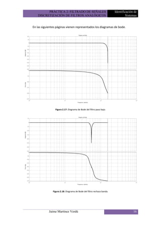 PRÁCTICA 2: FILTRADO DE SEÑALES                                 Identificación de
   DISCRETIZACIÓN DE FILTROS ANALÓGICOS                                           Sistemas


En las siguientes páginas vienen representados los diagramas de bode.




                 Figura 2.17: Diagrama de Bode del filtro paso bajo.




               Figura 2.18: Diagrama de Bode del filtro rechaza banda.




            Jaime Martínez Verdú                                                       16
 