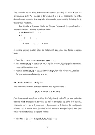 Este comando crea un filtro de Butterworth continuo paso bajo de orden N con una
frecuencia de corte Wc rad./seg. y devuelve en b y en a los coeficientes (en orden
descendente de potencias de s) asociados al numerador y denominador de la función de
transferencia resultante.
          Por ejemplo, si deseamos diseñar un filtro de Butterworth de segundo orden y
frecuencia de corte 1 rad/seg, el comando sería :
          » [b,a]=butter(2,1,'s')
          b =
                0        0     1
          a =
                1.0000       1.4142   1.0000



Es posible también diseñar filtros de Butterworth paso alto, pasa banda y rechaza
banda :


• Paso Alto : [b,a] = butter(N,Wc,’high’,’s’)
• Pasa Banda : [b,a] = butter(N, Wc,’s’) con Wc=[w1,w2], deja pasar frecuencias
   comprendidas entre w1 y w2.
• Rechaza Banda : [b,a] = butter(N,Wc,’stop’,’s’) con Wc=[w1,w2], rechaza
   frecuencias comprendidas entre w1 y w2.



2.2.- Diseño de filtros de Chebyshev.
Para diseñar un filtro de Chebyshev continuo paso bajo utilizamos :

                               [b,a] = cheby1(N,R,Wc,’s’)



Con dicho comado se calcula un filtro de Chebyshev de orden N, con una oscilación
máxima de R decibelios en la banda de paso y frecuencia de corte Wc rad./seg.,
obteniendo en b y en a el numerador y denominador de la función de transferencia
asociada. De la misma forma podemos diseñar filtros de Chebyshev paso alto, pasa
banda y elimina banda de la siguiente forma :


• Paso Alto : [b,a] = cheby1(N,R,Wc,’high’,’s’)



                                            4
 