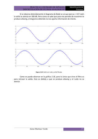 PRÁCTICA 2: FILTRADO DE SEÑALES                           Identificación de
           DISCRETIZACIÓN DE FILTROS ANALÓGICOS                                     Sistemas

       Si se observa detenidamente el diagrama de Bode se ve que para w = 157 rad/s
la señal se atenúa en 300 dB. Pero como se sabe que para ese periodo de muestreo se
produce aliasing, el diagrama obtenido no nos aporta información de interés.




                          Figura 2.19: Señal con ruido y señal filtrada.


       Como se puede observar en la gráfica 2.18, para lo único que sirve el filtro es
para retrasar la salida. Esto es debido a que se produce aliasing y el ruido no se
atenúa.




                   Jaime Martínez Verdú                                                  17
 