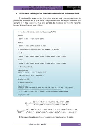PRÁCTICA 2: FILTRADO DE SEÑALES                                           Identificación de
             DISCRETIZACIÓN DE FILTROS ANALÓGICOS                                                     Sistemas

   B. Diseño de un filtro digital con transformación bilineal con precompensación.

       A continuación, volveremos a discretizar pero, en este caso, emplearemos un
periodo de muestreo en el que no se cumpla el teorema de Nyquist-Shannon, por
ejemplo Ts = 0.02 segundos. Para este periodo de muestreo se tiene la siguiente
función de transferencia para el filtro:


     >> [numd1,dend1] = c2dm(numc1,denc1,0.02,'prewarp',2*pi*40)

     numd1 =

       1.5466 6.1865 9.2798 6.1865 1.5466

     dend1 =

       1.0000 -6.0652 22.5765 -25.9669 33.2018

     >> [numd2,dend2] = c2dm(numc2,denc2,0.02,'prewarp',2*pi*(8+12)/2)

     numd2 =

       0.6056 -1.5861 3.9802 -5.4382 6.8604 -5.4382 3.9802 -1.5861 0.6056

     dend2 =

       1.0000 -2.2938 4.9902 -6.0004 6.6457 -4.6745 3.0295 -1.0798 0.3668

     >> tf(numd1,dend1,0.02)

     Transfer function:
     1.547 z^4 + 6.187 z^3 + 9.28 z^2 + 6.187 z + 1.547
     --------------------------------------------------
       z^4 - 6.065 z^3 + 22.58 z^2 - 25.97 z + 33.2

     Sampling time: 0.02

     >> tf(numd2,dend2,0.02)

     Transfer function:
     0.6056 z^8 - 1.586 z^7 + 3.98 z^6 - 5.438 z^5 + 6.86 z^4 - 5.438 z^3 + 3.98 z^2 - 1.586 z + 0.6056
     --------------------------------------------------------------------------------------------------
         z^8 - 2.294 z^7 + 4.99 z^6 - 6 z^5 + 6.646 z^4 - 4.675 z^3 + 3.03 z^2 - 1.08 z + 0.3668

     Sampling time: 0.02




                                   1.547 z 4 + 6.187 z 3 + 9.280 z 2 + 6.187 z + 1.547
                   FPaso ( z ) =
                       Bajo         z 4 − 6.065 z 3 + 22.577 z 2 − 25.967 z + 33.202

                       c z 8 - 1.58 z 7 + 3.98 z 6 - 5.44 z 5 + 6.86 z 4 - 5.44 z 3 + 3.98 z 2 - 1.58 z + 1.58
    FRechaza ( z ) =
     Banda             z 8 - 2.29 z 7 + 4.99 z 6 - 6.00 z 5 + 6.65 z 4 - 4.67 z 3 + 3.03 z 2 - 1.08 z + 0.37

       En las siguientes páginas vienen representados los diagramas de bode.


                              Jaime Martínez Verdú                                                               18
 