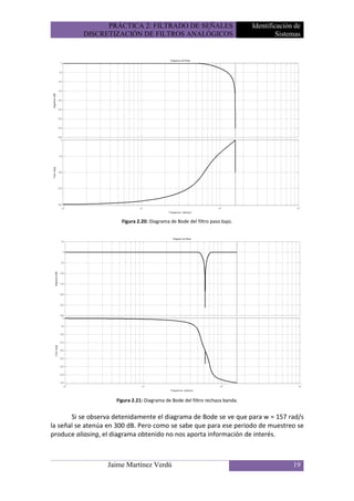 PRÁCTICA 2: FILTRADO DE SEÑALES                                Identificación de
          DISCRETIZACIÓN DE FILTROS ANALÓGICOS                                          Sistemas




                       Figura 2.20: Diagrama de Bode del filtro paso bajo.




                     Figura 2.21: Diagrama de Bode del filtro rechaza banda.


       Si se observa detenidamente el diagrama de Bode se ve que para w = 157 rad/s
la señal se atenúa en 300 dB. Pero como se sabe que para ese periodo de muestreo se
produce aliasing, el diagrama obtenido no nos aporta información de interés.



                  Jaime Martínez Verdú                                                       19
 