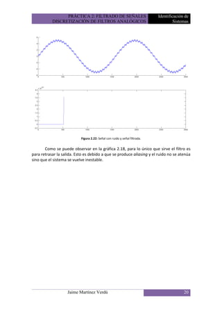 PRÁCTICA 2: FILTRADO DE SEÑALES                            Identificación de
           DISCRETIZACIÓN DE FILTROS ANALÓGICOS                                      Sistemas




                           Figura 2.22: Señal con ruido y señal filtrada.


       Como se puede observar en la gráfica 2.18, para lo único que sirve el filtro es
para retrasar la salida. Esto es debido a que se produce aliasing y el ruido no se atenúa
sino que el sistema se vuelve inestable.




                    Jaime Martínez Verdú                                                  20
 