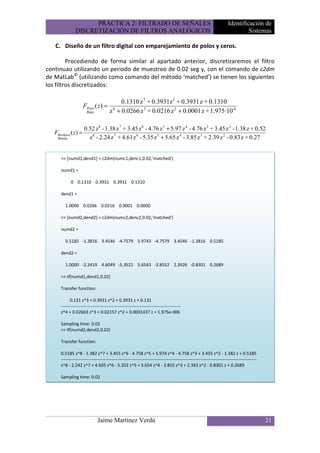 PRÁCTICA 2: FILTRADO DE SEÑALES                                                                  Identificación de
               DISCRETIZACIÓN DE FILTROS ANALÓGICOS                                                                            Sistemas

   C. Diseño de un filtro digital con emparejamiento de polos y ceros.

         Procediendo de forma similar al apartado anterior, discretizaremos el filtro
continuao utilizando un periodo de muestreo de 0.02 seg y, con el comando de c2dm
de MatLab© (utilizando como comando del método ‘matched’) se tienen los siguientes
los filtros discretizados:

                                       0.1310 z 3 + 0.3931z 2 + 0.3931 z + 0.1310
                      FPaso ( z ) = 4
                       Bajo        z + 0.0266 z 3 + 0.0216 z 2 + 0.0001 z + 1.975·10-6

                      0.52 z 8 - 1.38 z 7 + 3.45 z 6 - 4.76 z 5 + 5.97 z 4 - 4.76 z 3 + 3.45 z 2 - 1.38 z + 0.52
   FRechaza ( z ) =
    Banda               z 8 - 2.24 z 7 + 4.61 z 6 - 5.35 z 5 + 5.65 z 4 - 3.85 z 3 + 2.39 z 2 - 0.83 z + 0.27


      >> [numd1,dend1] = c2dm(numc1,denc1,0.02,'matched')

      numd1 =

            0 0.1310 0.3931 0.3931 0.1310

      dend1 =

         1.0000 0.0266 0.0216 0.0001 0.0000

      >> [numd2,dend2] = c2dm(numc2,denc2,0.02,'matched')

      numd2 =

         0.5185 -1.3816 3.4546 -4.7579 5.9743 -4.7579 3.4546 -1.3816 0.5185

      dend2 =

         1.0000 -2.2419 4.6049 -5.3521 5.6543 -3.8552 2.3926 -0.8301 0.2689

      >> tf(numd1,dend1,0.02)

      Transfer function:

            0.131 z^3 + 0.3931 z^2 + 0.3931 z + 0.131
      ---------------------------------------------------------------------------------
      z^4 + 0.02663 z^3 + 0.02157 z^2 + 0.0001437 z + 1.975e-006

      Sampling time: 0.02
      >> tf(numd2,dend2,0.02)

      Transfer function:

      0.5185 z^8 - 1.382 z^7 + 3.455 z^6 - 4.758 z^5 + 5.974 z^4 - 4.758 z^3 + 3.455 z^2 - 1.382 z + 0.5185
      ------------------------------------------------------------------------------------------------------------------------------------
      z^8 - 2.242 z^7 + 4.605 z^6 - 5.352 z^5 + 5.654 z^4 - 3.855 z^3 + 2.393 z^2 - 0.8301 z + 0.2689

      Sampling time: 0.02




                              Jaime Martínez Verdú                                                                                           21
 