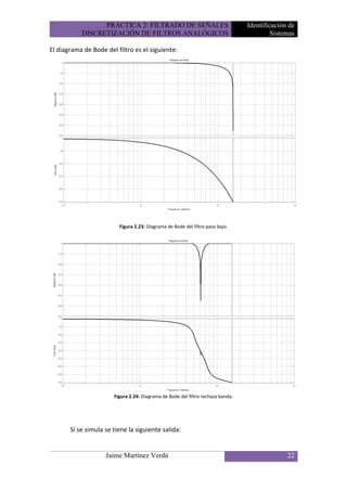 PRÁCTICA 2: FILTRADO DE SEÑALES                                 Identificación de
           DISCRETIZACIÓN DE FILTROS ANALÓGICOS                                           Sistemas

El diagrama de Bode del filtro es el siguiente:




                         Figura 2.23: Diagrama de Bode del filtro paso bajo.




                       Figura 2.24: Diagrama de Bode del filtro rechaza banda.




       Si se simula se tiene la siguiente salida:


                    Jaime Martínez Verdú                                                       22
 