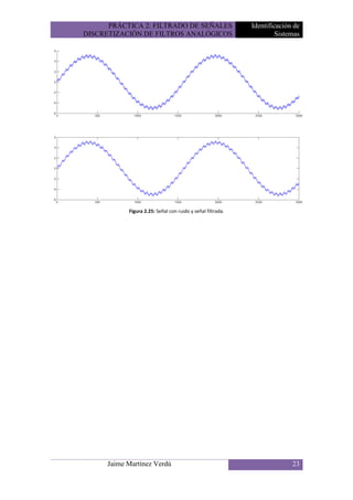 PRÁCTICA 2: FILTRADO DE SEÑALES                        Identificación de
DISCRETIZACIÓN DE FILTROS ANALÓGICOS                                  Sistemas




            Figura 2.25: Señal con ruido y señal filtrada.




      Jaime Martínez Verdú                                                 23
 