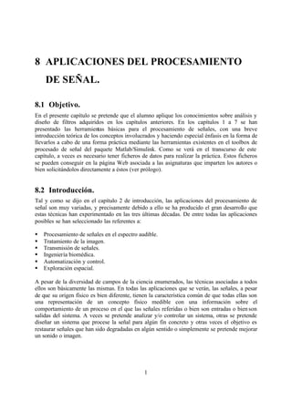 8 APLICACIONES DEL PROCESAMIENTO
    DE SEÑAL.

8.1 Objetivo.
En el presente capítulo se pretende que el alumno aplique los conocimientos sobre análisis y
diseño de filtros adquiridos en los capítulos anteriores. En los capítulos 1 a 7 se han
presentado las herramientas básicas para el procesamiento de señales, con una breve
introducción teórica de los conceptos involucrados y haciendo especial énfasis en la forma de
llevarlos a cabo de una forma práctica mediante las herramientas existentes en el toolbox de
procesado de señal del paquete Matlab/Simulink. Como se verá en el transcurso de este
capítulo, a veces es necesario tener ficheros de datos para realizar la práctica. Estos ficheros
se pueden conseguir en la página Web asociada a las asignaturas que imparten los autores o
bien solicitándolos directamente a éstos (ver prólogo).


8.2 Introducción.
Tal y como se dijo en el capítulo 2 de introducción, las aplicaciones del procesamiento de
señal son muy variadas, y precisamente debido a ello se ha producido el gran desarrollo que
estas técnicas han experimentado en las tres últimas décadas. De entre todas las aplicaciones
posibles se han seleccionado las referentes a:

§   Procesamiento de señales en el espectro audible.
§   Tratamiento de la imagen.
§   Transmisión de señales.
§   Ingeniería biomédica.
§   Automatización y control.
§   Exploración espacial.

A pesar de la diversidad de campos de la ciencia enumerados, las técnicas asociadas a todos
ellos son básicamente las mismas. En todas las aplicaciones que se verán, las señales, a pesar
de que su origen físico es bien diferente, tienen la característica común de que todas ellas son
una representación de un concepto físico medible con una información sobre el
comportamiento de un proceso en el que las señales referidas o bien son entradas o bien son
salidas del sistema. A veces se pretende analizar y/o controlar un sistema, otras se pretende
diseñar un sistema que procese la señal para algún fin concreto y otras veces el objetivo es
restaurar señales que han sido degradadas en algún sentido o simplemente se pretende mejorar
un sonido o imagen.




                                               1
 
