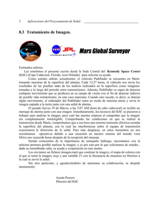 2     Aplicaciones del Procesamiento de Señal. __________________________________


8.3 Tratamiento de Imagen.




Estimados señores:
    Les remitimos el presente escrito desde la Sede Central del Kennedy Space Center
(KSC) (Cape Cañaveral, Florida, west Orlando) para solicitar su ayuda.
        Como ustedes sabrán, actualmente, el vehículo Pathfinder se encuentra en Marte
tomando muestras de la superficie del planeta. Cada 13,27 horas, el vehículo nos envía los
resultados de las pruebas tanto de los análisis realizados en la superficie como imágenes
tomadas a lo largo del periodo entre transmisiones. Además, Pathfinder es capaz de detectar
cualquier movimiento que se produzca en su campo de visión con el fin de detectar indicios
de posible vida extraterrestre, en este caso marciana. Cuando esto sucede, es decir, se detecta
algún movimiento, el ordenador del Pathfinder entra en modo de máxima alerta y envía la
imagen captada a la tierra junto con una señal de alarma.
        El pasado Jueves 19 de Marzo, a las 3:07 AM (hora de cabo cañaveral) se recibió un
mensaje de alarma junto con una imagen. Inmediatamente, los técnicos del KSC se pusieron a
trabajar para analizar la imagen, pero cual fue nuestra sorpresa al comprobar que la imagen
era completamente ininteligible. Comprobando las condiciones en que se realizó la
transmisión desde Marte, comprobamos que a esa hora una enorme tormenta eléctrica azotaba
la superficie del planeta, con lo cual las interferencias sobre el equipo de transmisión
ocasionaron la distorsión de la señal. Para más desgracia, en estos momentos no nos
encontramos operativos debido a una incursión en nuestro sistema del temido virus
Melocomo acaecida horas después de la recepción del mensaje.
        Siendo conscientes de la importancia de semejante hallazgo, necesitamos con la
máxima premura posible analizar la imagen, y es por esto por lo que solicitamos de ustedes ,
dada su renombrada valía, su ayuda y cooperación en este asunto.
        Les enviamos un fichero (imagen.mat) que contiene la image n, el mapa de colores con
el que se tomó la imagen, map y una variable Fs con la frecuencia de muestreo en Hertzios a
la cual se envió la señal.
        Sin otro particular, y agradeciéndoles de antemano su colaboración, se despide
atentamente:


                            Austin Powers
                            Director del KSC
 
