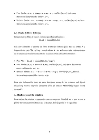 • Pasa Banda : [b,a] = cheby1(N,R,Wc,’s’) con Wc=[w1,w2], deja pasar
   frecuencias comprendidas entre w1 y w2.
• Rechaza Banda : [b,a] = chevy1(N,R,Wc,’stop’,’s’) con Wc=[w1,w2], rechaza
   frecuencias comprendidas entre w1 y w2.



2.3.- Diseño de filtros de Bessel.
Para diseñar un filtro de Bessel continuo paso bajo utilizamos :
                                [b,a] = besself(N,Wc)



Con este comando se calcula un filtro de Bessel continuo paso bajo de orden N y
frecuencia de corte Wc rad./seg., obteniendo en b y en a el numerador y denominador
de la función de transferencia del filtro calculado. Para calcular los restantes :


• Paso Alto : [b,a] = besself(N,Wc,’high’)
• Pasa Banda : [b,a] = besself(N,Wc) con Wc=[w1,w2], deja pasar frecuencias
   comprendidas entre w1 y w2.
• Rechaza Banda : [b,a] = besself(N,Wc,’stop’) con Wc=[w1,w2], rechaza
   frecuencias comprendidas entre w1 y w2.


Para más información tanto de estas funciones como de las restantes del Signal
Processing Toolbox se puede utilizar la ayuda en línea de Matlab (help signal o help
comando).

3.- Realización de la práctica.
Para realizar la práctica es necesario crear un esquema Simulink en el que se van a
probar por simulación los filtros que se diseñen. Este esquema es el siguiente :




                                              5
 