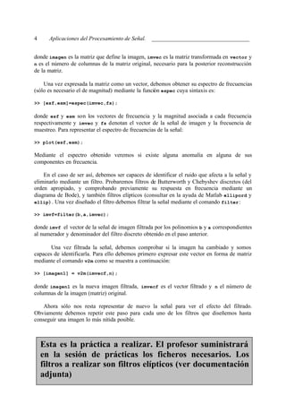 4     Aplicaciones del Procesamiento de Señal. __________________________________


donde imagen es la matriz que define la imagen, imvec es la matriz transformada en vector y
n es el número de columnas de la matriz original, necesario para la posterior reconstrucción
de la matriz.

    Una vez expresada la matriz como un vector, debemos obtener su espectro de frecuencias
(sólo es necesario el de magnitud) mediante la función espec cuya sintaxis es:

>> [esf,esm]=espec(imvec,fs);

donde esf y esm son los vectores de frecuencia y la magnitud asociada a cada frecuencia
respectivamente y imvec y fs denotan el vector de la señal de imagen y la frecuencia de
muestreo. Para representar el espectro de frecuencias de la señal:

>> plot(esf,esm);

Mediante el espectro obtenido veremos si existe alguna anomalía en alguna de sus
componentes en frecuencia.

    En el caso de ser así, debemos ser capaces de identificar el ruido que afecta a la señal y
eliminarlo mediante un filtro. Probaremos filtros de Butterworth y Chebyshev discretos (del
orden apropiado, y comprobando previamente su respuesta en frecuencia mediante un
diagrama de Bode), y también filtros elípticos (consultar en la ayuda de Matlab ellipord y
ellip) . Una vez diseñado el filtro debemos filtrar la señal mediante el comando filter :

>> imvf=filter(b,a,imvec);

donde imvf el vector de la señal de imagen filtrada por los polinomios b y a correspondientes
al numerador y denominador del filtro discreto obtenido en el paso anterior.

       Una vez filtrada la señal, debemos comprobar si la imagen ha cambiado y somos
capaces de identificarla. Para ello debemos primero expresar este vector en forma de matriz
mediante el comando v2m como se muestra a continuación:

>> [imagen1] = v2m(imvecf,n);

donde imagen1 es la nueva imagen filtrada, imvecf es el vector filtrado y n el número de
columnas de la imagen (matriz) original.

    Ahora sólo nos resta representar de nuevo la señal para ver el efecto del filtrado.
Obviamente debemos repetir este paso para cada uno de los filtros que diseñemos hasta
conseguir una imagen lo más nítida posible.



    Esta es la práctica a realizar. El profesor suministrará
    en la sesión de prácticas los ficheros necesarios. Los
    filtros a realizar son filtros elípticos (ver documentación
    adjunta)
 