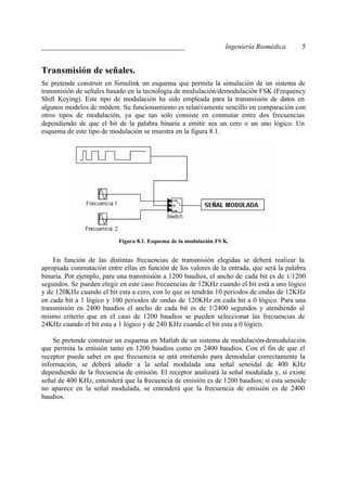 _________________________________________                          Ingeniería Biomédica.    5


Transmisión de señales.
Se pretende construir en Simulink un esquema que permita la simulación de un sistema de
transmisión de señales basado en la tecnología de modulación/demodulación FSK (Frequency
Shift Keying). Este tipo de modulación ha sido empleada para la transmisión de datos en
algunos modelos de módem. Su funcionamiento es relativamente sencillo en comparación con
otros tipos de modulación, ya que tan solo consiste en conmutar entre dos frecuencias
dependiendo de que el bit de la palabra binaria a emitir sea un cero o un uno lógico. Un
esquema de este tipo de modulación se muestra en la figura 8.1.




                           Figura 8.1. Esquema de la modulación FS K.


    En función de las distintas frecuencias de transmisión elegidas se deberá realizar la
apropiada conmutación entre ellas en función de los valores de la entrada, que será la palabra
binaria. Por ejemplo, para una transmisión a 1200 baudios, el ancho de cada bit es de 1/1200
segundos. Se pueden elegir en este caso frecuencias de 12KHz cuando el bit está a uno lógico
y de 120KHz cuando el bit esta a cero, con lo que se tendrán 10 periodos de ondas de 12KHz
en cada bit a 1 lógico y 100 periodos de ondas de 120KHz en cada bit a 0 lógico. Para una
transmisión en 2400 baudios el ancho de cada bit es de 1/2400 segundos y atendiendo al
mismo criterio que en el caso de 1200 baudios se pueden seleccionar las frecuencias de
24KHz cuando el bit esta a 1 lógico y de 240 KHz cuando el bit esta a 0 lógico.

    Se pretende construir un esquema en Matlab de un sistema de modulación-demodulación
que permita la emisión tanto en 1200 baudios como en 2400 baudios. Con el fin de que el
receptor pueda saber en que frecuencia se está emitiendo para demodular correctamente la
información, se deberá añadir a la señal modulada una señal senoidal de 400 KHz
dependiendo de la frecuencia de emisión. El receptor analizará la señal modulada y, si existe
señal de 400 KHz, entenderá que la frecuencia de emisión es de 1200 baudios; si esta senoide
no aparece en la señal modulada, se entenderá que la frecuencia de emisión es de 2400
baudios.
 