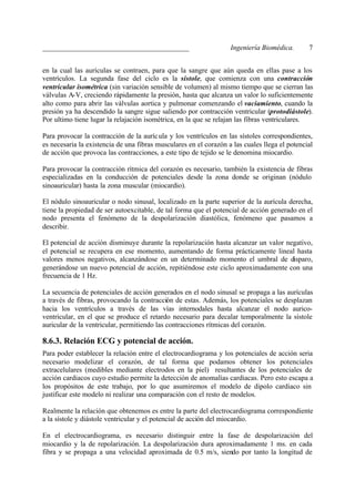 _________________________________________                          Ingeniería Biomédica.       7


en la cual las aurículas se contraen, para que la sangre que aún queda en ellas pase a los
ventrículos. La segunda fase del ciclo es la sístole, que comienza con una contracción
ventricular isométrica (sin variación sensible de volumen) al mismo tiempo que se cierran las
válvulas A-V, creciendo rápidamente la presión, hasta que alcanza un valor lo suficientemente
alto como para abrir las válvulas aortica y pulmonar comenzando el vaciamiento, cuando la
presión ya ha descendido la sangre sigue saliendo por contracción ventricular (protodiástole).
Por ultimo tiene lugar la relajación isométrica, en la que se relajan las fibras ventriculares.

Para provocar la contracción de la auríc ula y los ventrículos en las sístoles correspondientes,
es necesaria la existencia de una fibras musculares en el corazón a las cuales llega el potencial
de acción que provoca las contracciones, a este tipo de tejido se le denomina miocardio.

Para provocar la contracción rítmica del corazón es necesario, también la existencia de fibras
especializadas en la conducción de potenciales desde la zona donde se originan (nódulo
sinoauricular) hasta la zona muscular (miocardio).

El nódulo sinoauricular o nodo sinusal, localizado en la parte superior de la aurícula derecha,
tiene la propiedad de ser autoexcitable, de tal forma que el potencial de acción generado en el
nodo presenta el fenómeno de la despolarización diastólica, fenómeno que pasamos a
describir.

El potencial de acción disminuye durante la repolarización hasta alcanzar un valor negativo,
el potencial se recupera en ese momento, aumentando de forma prácticamente lineal hasta
valores menos negativos, alcanzándose en un determinado momento el umbral de disparo,
generándose un nuevo potencial de acción, repitiéndose este ciclo aproximadamente con una
frecuencia de 1 Hz.

La secuencia de potenciales de acción generados en el nodo sinusal se propaga a las aurículas
a través de fibras, provocando la contracción de estas. Además, los potenciales se desplazan
hacia los ventrículos a través de las vías internodales hasta alcanzar el nodo aurico-
ventricular, en el que se produce el retardo necesario para decalar temporalmente la sístole
auricular de la ventricular, permitiendo las contracciones rítmicas del corazón.

8.6.3. Relación ECG y potencial de acción.
Para poder establecer la relación entre el electrocardiograma y los potenciales de acción seria
necesario modelizar el corazón, de tal forma que podamos obtener los potenciales
extracelulares (medibles mediante electrodos en la piel) resultantes de los potenciales de
acción cardiacos cuyo estudio permite la detección de anomalías cardiacas. Pero esto escapa a
los propósitos de este trabajo, por lo que asumiremos el modelo de dipolo cardiaco sin
justificar este modelo ni realizar una comparación con el resto de modelos.

Realmente la relación que obtenemos es entre la parte del electrocardiograma correspondiente
a la sístole y diástole ventricular y el potencial de acción del miocardio.

En el electrocardiograma, es necesario distinguir entre la fase de despolarización del
miocardio y la de repolarización. La despolarización dura aproximadamente 1 ms. en cada
fibra y se propaga a una velocidad aproximada de 0.5 m/s, siendo por tanto la longitud de
 