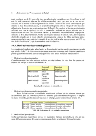 8     Aplicaciones del Procesamiento de Señal. __________________________________


onda resultante ser de 0.5 mm.; ello hace que el potencial recogido por un electrodo en la piel
este lo suficientemente lejos de las células (epicardio) como para que no se vea apenas
afectado por la forma exacta del potencial de acción. Dadas así las cosas cabe esperar que
durante la fase de despolarización, en el electrocardiograma solo se refleje el valor máximo
del potencial de acción que se presenta a nivel de la piel. En cuanto a la fase de repolarización
sabemos que esta se produce en todo el miocardio, teniendo en cuenta además que la
repolarización en cada fibra dura unos 100 ms., y asumiendo una velocidad de propagación
similar a la de la despolarización, resulta una longitud de onda de unos 0.4 cm., por lo que los
electrodos situados en el torso están lo suficientemente cerca de las fibras cardiacas como
para registrar la forma exacta del potencial de acción. Así la señal que representa un ECG es
una deflexión (la onda T) que dependerá de estos dos factores.

8.6.4. Derivaciones electrocardiograficas.
La posición de los electrodos sobre la piel se denomina derivación, dando como consecuencia
que señales de ECG de diferentes derivaciones presenten formas de onda distintas, podríamos
pensar que existen infinitas derivaciones pero solo unas pocas presentan interés clínico.

§ Derivaciones de extremidades.
Cronológicamente las más antiguas, existen tres derivaciones de este tipo; los puntos de
medida son los que se indican en la tabla 8.3.

                                         Terminal            Terminal
                                         positivo            negativo
                      Derivación I       Brazo               Brazo derecho
                                         izquierdo
                      Derivación II      Pierna              Brazo derecho
                                         izquierda
                      Derivación III     Pierna              Brazo izquierdo
                                         izquierda
                             Tabla 8.3. Derivaciones de extremidades.


§   Derivaciones de extremidades aumentadas.
        Estas derivaciones de extremidades aumentadas, utilizan los tres mismos puntos que
las anteriores, para los terminales positivos; mientras que como terminal negativo se emplea
un punto promedio, existen tres derivaciones de este tipo, como se muestraen la tabla 8.4.

                          Terminal Positivo Terminal negativo
               Der aVR    Brazo Derecho      Intermedio entre Brazo y Pierna Izquierda
               Der aVL    Brazo Izquierdo    Intermedio ente Pierna Izq. y Brazo Der
               Der a VF   Pierna Izquierda   Intermedio entre Brazo Der e Izq.
                           Tabla 8.4. Derivaciones de extremidades aumentadas .

§ Derivaciones precordiales.
En las derivaciones precordiales uno de los electrodos, llamado explorador, se sitúa en una
zona del hemotorax cerca del corazón mientras que el otro se sitúa muy lejos del corazón.
 
