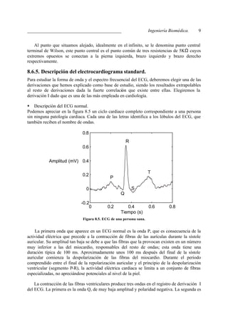 _________________________________________                            Ingeniería Biomédica.    9


    Al punto que situamos alejado, idealmente en el infinito, se le denomina punto central
terminal de Wilson, este punto central es el punto común de tres resistencias de 5KΩ cuyos
extremos opuestos se conectan a la pierna izquierda, brazo izquierdo y brazo derecho
respectivamente.

8.6.5. Descripción del electrocardiograma standard.
Para estudiar la forma de onda y el espectro frecuencial del ECG, deberemos elegir una de las
derivaciones que hemos explicado como base de estudio, siendo los resultados extrapolables
al resto de derivaciones dada la fuerte correlación que existe entre ellas. Elegiremos la
derivación I dado que es una de las más empleada en cardiología.

§ Descripción del ECG normal.
Podemos apreciar en la figura 8.5 un ciclo cardiaco completo correspondiente a una persona
sin ninguna patología cardiaca. Cada una de las letras identifica a los lóbulos del ECG, que
también reciben el nombre de ondas.

                              0.8
                                                       R
                              0.6


            Amplitud (mV) 0.4

                                                                     T
                              0.2
                                             P

                                0                          S
                                                   Q

                             -0.2
                                 0          0.2       0.4            0.6       0.8
                                                   Tiempo (s)
                              Figura 8.5. ECG de una persona sana.


    La primera onda que aparece en un ECG normal es la onda P, que es consecuencia de la
actividad eléctrica que precede a la contracción de fibras de las aurículas durante la sístole
auricular. Su amplitud tan baja se debe a que las fibras que la provocan existen en un número
muy inferior a las del miocardio, responsables del resto de ondas; esta onda tiene una
duración típica de 100 ms. Aproximadamente unos 100 ms después del final de la sístole
auricular comienza la despolarización de las fibras del miocardio. Durante el periodo
comprendido entre el final de la repolarización auricular y el principio de la despolarización
ventricular (segmento P-R), la actividad eléctrica cardiaca se limita a un conjunto de fibras
especializadas, no apreciándose potenciales al nivel de la piel.

    La contracción de las fibras ventriculares produce tres ondas en el registro de derivación I
del ECG. La primera es la onda Q, de muy baja amplitud y polaridad negativa. La segunda es
 