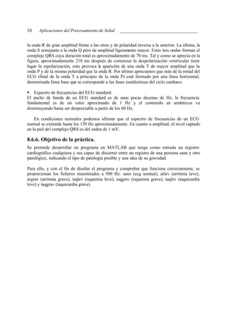 10    Aplicaciones del Procesamiento de Señal. __________________________________


la onda R de gran amplitud frente a las otras y de polaridad inversa a la anterior. La ultima, la
onda S semejante a la onda Q pero de amplitud ligeramente mayor. Estas tres ondas forman el
complejo QRS cuya duración total es aproximadamente de 70 ms. Tal y como se aprecia en la
figura, aproximadamente 210 ms después de comenzar la despolarización ventricular tiene
lugar la repolarización, esto provoca la aparición de una onda T de mayor amplitud que la
onda P y de la misma polaridad que la onda R. Por último apreciamos que más de la mitad del
ECG (final de la onda T a principio de la onda P) está formado por una línea horizontal,
denominada línea base que se corresponde a las fases isoeléctricas del ciclo cardiaco.

§ Espectro de frecuencias del ECG standard.
El ancho de banda de un ECG standard es de unas pocas decenas de Hz, la frecuencia
fundamental es de un valor aproximado de 1 Hz y el contenido en armónicos va
disminuyendo hasta ser despreciable a partir de los 60 Hz.

    En condiciones normales podemos afirmar que el espectro de frecuencias de un ECG
normal se extiende hasta los 150 Hz aproximadamente. En cuanto a amplitud, el nivel captado
en la piel del complejo QRS es del orden de 1 mV.

8.6.6. Objetivo de la práctica.
Se pretende desarrollar un programa en MATLAB que tenga como entrada un registro
cardiográfico cualquiera y sea capaz de discernir entre un registro de una persona sana y otro
patológico, indicando el tipo de patología posible y una idea de su gravedad.

Para ello, y con el fin de diseñar el programa y comprobar que funciona correctamente, se
proporcionan los ficheros muestreados a 500 Hz: sano (ecg normal), arlev (arritmia leve),
argrav (arritmia grave), isqlev (isquemia leve), isqgrav (isquemia grave), taqlev (taquicardia
leve) y taqgrav (taquicardia grave).
 