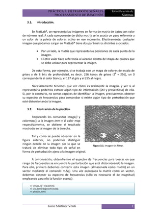PRÁCTICA 3: FILTRADO DE SEÑALES                    Identificación de
                          PROCESAMIENTO DE IMÁGENES                                Sistemas

   3.1.    Introducción.

       En MatLab®, se representa las imágenes en forma de matriz de datos con valor
de número real. A cada componente de dicha matriz se le asocia un paso referente a
un color de la paleta de colores activa en ese momento. Efectivamente, cualquier
imagen que podamos cargar en MatLab® tiene dos parámetros distintos asociados:

           •    Por un lado, la matriz que representa las posiciones de cada punto de la
                imagen.
           •    El otro valor hace referencia al alcance dentro del mapa de colores que
                se debe utilizar para representar la imagen.

       De esta forma, por ejemplo, si se trabaja con un mapa de colores de escala de
grises y de 8 bits de profundidad, es decir, 256 tonos de grises (28 = 256), un 0
correspondería al color blanco, el 127 al gris y el 255 al negro.

        Necesariamente tenemos que ver cómo es realmente la imagen, y ver si al
representarla podemos extraer algún tipo de información (útil y provechosa) de ella.
Si, por lo contrario, no somos capaces de identificar la imagen, precisaremos obtener
su espectro de frecuencias para comprobar si existe algún tipo de perturbación que
esté distorsionando la imagen.

   3.2.    Realización de la práctica.

       Empleando los comandos image() y
colormap(), a la imagen imm y al valor map
respectivamente, se obtiene el resultado
mostrado en la imagen de la derecha.

       Tal y como se puede observar en la
figura anterior, no podemos distinguir
ningún detalle de la imagen por lo que se
                                                       Figura 3.1: Imagen sin filtrar.
tratará de eliminar todo tipo de señal en
forma de perturbación ajena a la imagen original.

       A continuación, obtendremos el espectro de frecuencias para buscar en que
rango de frecuencias se encuentra la perturbación que está distorsionando la imagen.
Para ello, primero debemos convertir esta imagen (almacenada como matriz) en un
vector mediante el comando m2v(). Una vez expresada la matriz como un vector,
debemos obtener su espectro de frecuencias (sólo es necesario el de magnitud)
empleando para ello la función espec():

     >> [imvec,n] = m2v(imm);
     >> [esf,esm]=espec(imvec,fs);
     >> plot(esf,esm)




                       Jaime Martínez Verdú                                              1
 