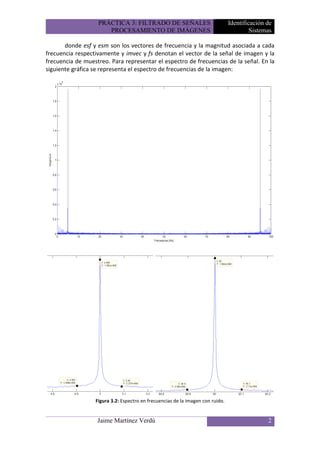 PRÁCTICA 3: FILTRADO DE SEÑALES                              Identificación de
                      PROCESAMIENTO DE IMÁGENES                                          Sistemas

       donde esf y esm son los vectores de frecuencia y la magnitud asociada a cada
frecuencia respectivamente y imvec y fs denotan el vector de la señal de imagen y la
frecuencia de muestreo. Para representar el espectro de frecuencias de la señal. En la
siguiente gráfica se representa el espectro de frecuencias de la imagen:




                  Figura 3.2: Espectro en frecuencias de la imagen con ruido.


                   Jaime Martínez Verdú                                                        2
 