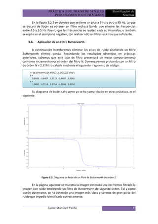 PRÁCTICA 3: FILTRADO DE SEÑALES                         Identificación de
                            PROCESAMIENTO DE IMÁGENES                                     Sistemas

        En la figura 3.2.2 se observa que se tiene un pico a 5 Hz y otro a 95 Hz. Lo que
se tratará de hacer es obtener un filtro rechaza banda que elimine las frecuencias
entre 4.5 y 5.5 Hz. Puesto que las frecuencias se repiten cada ωs intervalos, y también
se repite en el semiplano negativo, con realizar sólo un filtro será más que suficiente.

    3.A.     Aplicación de un Filtro Butterworth.

       A continuación intentaremos eliminar los picos de ruido diseñando un filtro
Butterworth elimina banda. Recordando los resultados obtenidos en prácticas
anteriores, sabemos que este tipo de filtro presentará un mejor comportamiento
conforme incrementemos el orden del filtro N. Comenzaremos probando con un filtro
de orden N = 2. El filtro calcula mediente el siguiente fragmento de código:

     >> [b,a]=butter(2,[4.5/(fs/2),5.5/(fs/2)],'stop')
     b=
       0.9565 -3.6407 5.3773 -3.6407 0.9565
     a=
       1.0000 -3.7216 5.3754 -3.5598 0.9150


       Su diagrama de bode, tal y como ya se ha comprobado en otras prácticas, es el
siguiente:




                 Figura 3.3: Diagrama de bode de un filtro de Butterworth de orden 2.

       En la página siguiente se muestra la imagen obtenida una vez hemos filtrado la
imagen con ruido empleando un filtro de Butterworth de segundo orden. Tal y como
puede observarse, se ha obtenido una imagen más clara y carente de gran parte del
ruido que impedía identificarla correctamente.


                        Jaime Martínez Verdú                                                    3
 
