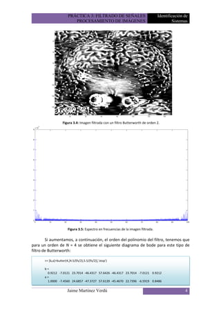 PRÁCTICA 3: FILTRADO DE SEÑALES                              Identificación de
                            PROCESAMIENTO DE IMÁGENES                                          Sistemas




                     Figura 3.4: Imagen filtrada con un filtro Butterworth de orden 2.




                         Figura 3.5: Espectro en frecuencias de la imagen filtrada.

        Si aumentamos, a continuación, el orden del polinomio del filtro, tenemos que
para un orden de N = 4 se obtiene el siguiente diagrama de bode para este tipo de
filtro de Butterworth:

       >> [b,a]=butter(4,[4.5/(fs/2),5.5/(fs/2)],'stop')

       b=
        0.9212 -7.0121 23.7014 -46.4317 57.6426 -46.4317 23.7014 -7.0121 0.9212
       a=
        1.0000 -7.4560 24.6857 -47.3727 57.6139 -45.4670 22.7396 -6.5919 0.8486

                        Jaime Martínez Verdú                                                         4
 