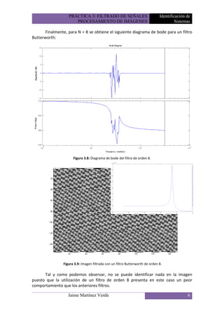 PRÁCTICA 3: FILTRADO DE SEÑALES                             Identificación de
                      PROCESAMIENTO DE IMÁGENES                                         Sistemas

      Finalmente, para N = 8 se obtiene el siguiente diagrama de bode para un filtro
Butterworth:




                      Figura 3.8: Diagrama de bode del filtro de orden 8.




                Figura 3.9: Imagen filtrada con un filtro Butterworth de orden 8.

      Tal y como podemos observar, no se puede identificar nada en la imagen
puesto que la utilización de un filtro de orden 8 presenta en este caso un peor
comportamiento que los anteriores filtros.

                   Jaime Martínez Verdú                                                       6
 