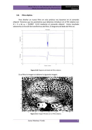 PRÁCTICA 3: FILTRADO DE SEÑALES                            Identificación de
                       PROCESAMIENTO DE IMÁGENES                                        Sistemas


    3.B.   Filtro elíptico.

        Para diseñar un nuevo filtro en esta práctica nos basamos en el comando
ellipord. Tenemos que los parámetros que debemos introducir en el filtr elíptico son
N = 5 y de ωn = [0,0907 0,11] mediante el comando ellipord. Como resultado
obtenemos la función de transferencia del filtro. El diagrama de Bode del filtro es:




                        Figura 3.10: Diagrama de bode del filtro elíptico.

      Si se filtra la imagen se obtiene la siguiente imagen:




                        Figura 3.11: Imagen filtrada con un filtro elíptico.



                    Jaime Martínez Verdú                                                      7
 
